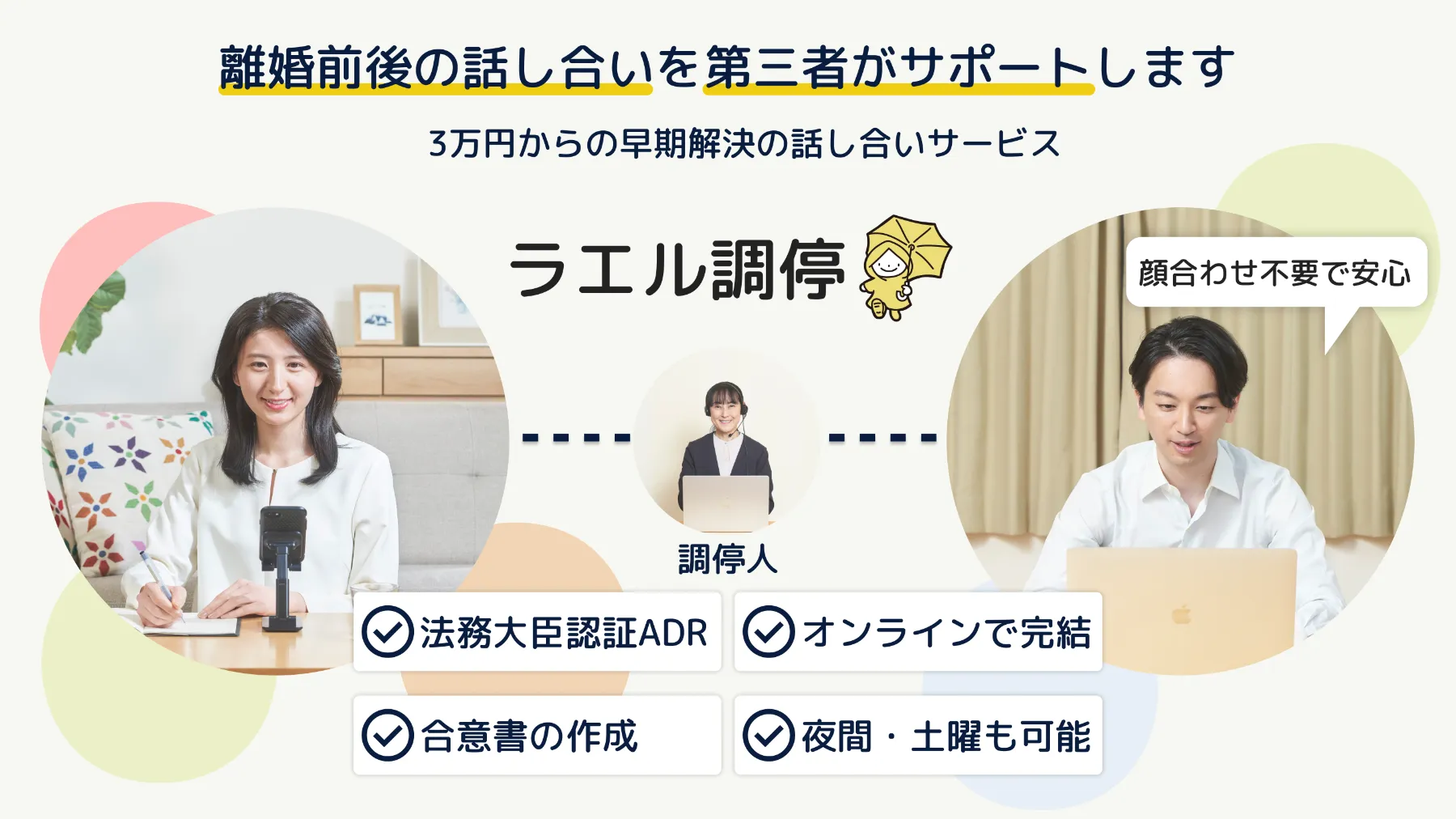 ラエル調停。離婚前後の話し合いを第三者がサポートします。3万円からの早期解決の話し合いサービス。法務大臣認証ADR、オンラインで完結、合意書の作成、夜間・土曜も可能。顔合わせ不要で安心。